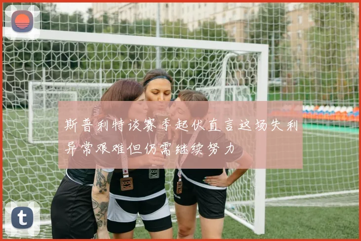 斯普利特谈赛季起伏直言这场失利异常艰难但仍需继续努力