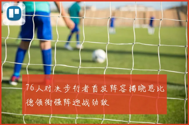 76人对决步行者首发阵容揭晓恩比德领衔强阵迎战劲敌