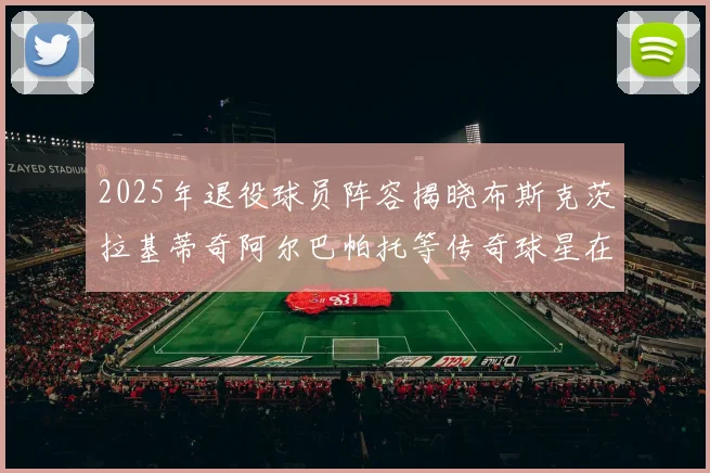 2025年退役球员阵容揭晓布斯克茨拉基蒂奇阿尔巴帕托等传奇球星在列