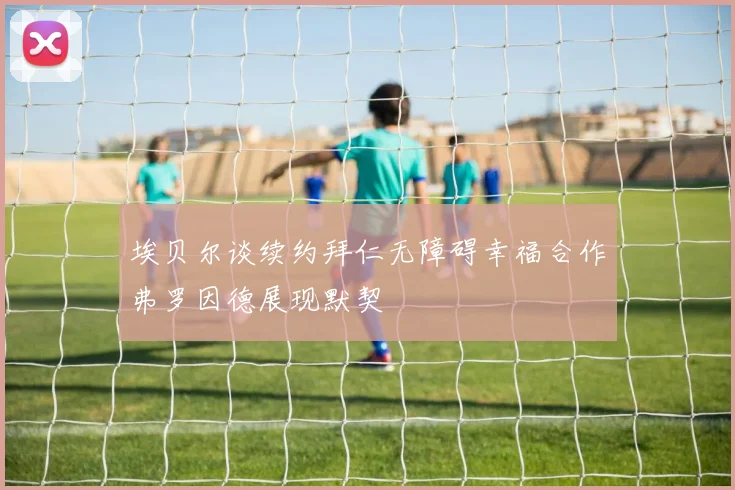埃贝尔谈续约拜仁无障碍幸福合作弗罗因德展现默契