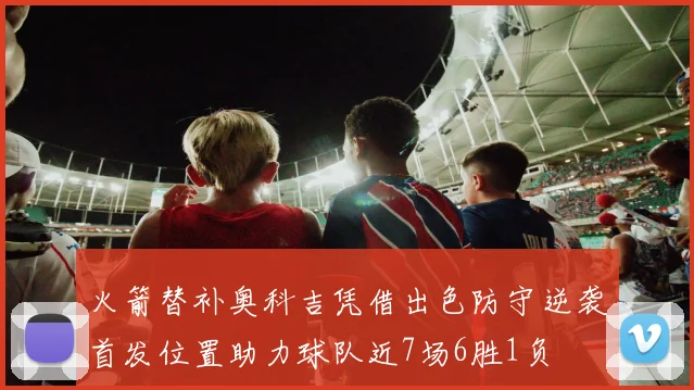 火箭替补奥科吉凭借出色防守逆袭首发位置助力球队近7场6胜1负