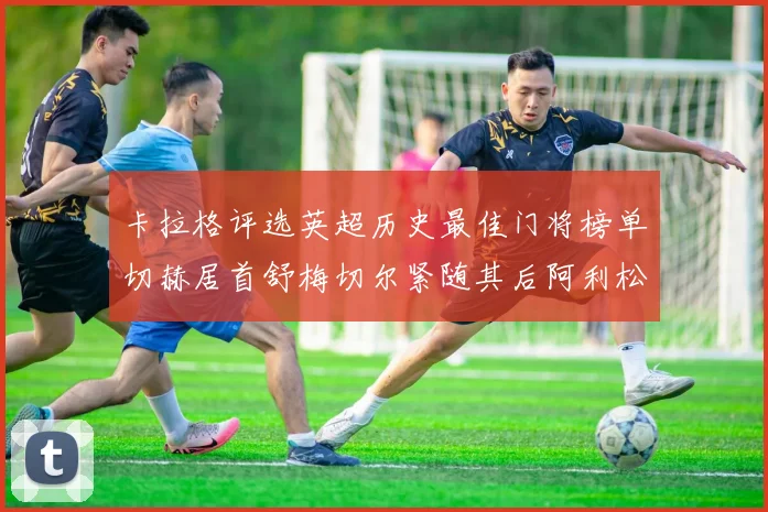 卡拉格评选英超历史最佳门将榜单切赫居首舒梅切尔紧随其后阿利松位列第三