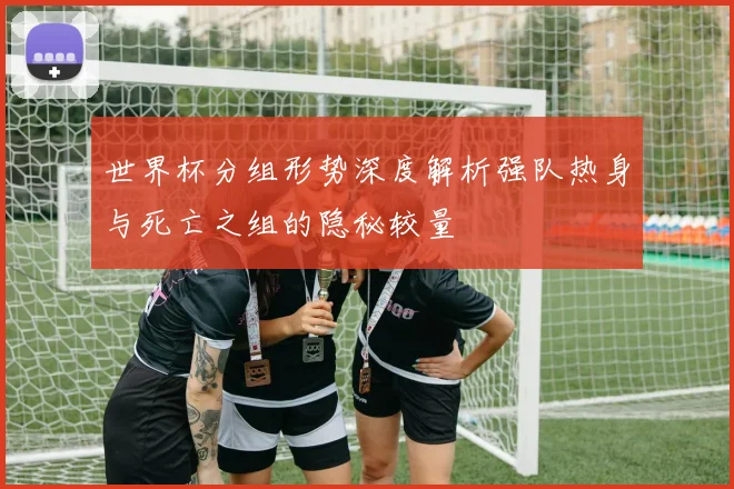 世界杯分组形势深度解析强队热身与死亡之组的隐秘较量