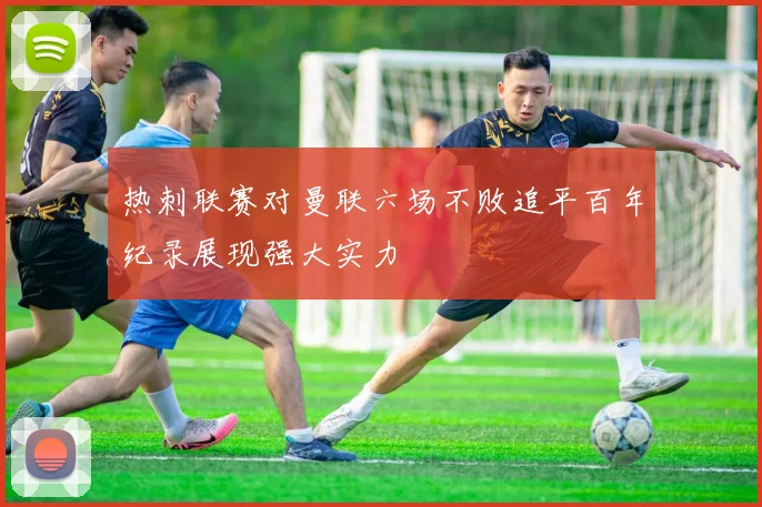 热刺联赛对曼联六场不败追平百年纪录展现强大实力