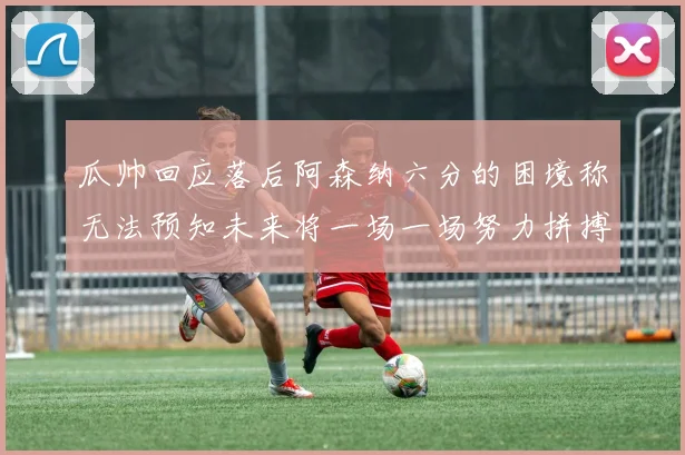 瓜帅回应落后阿森纳六分的困境称无法预知未来将一场一场努力拼搏