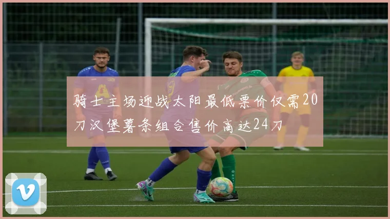 骑士主场迎战太阳最低票价仅需20刀汉堡薯条组合售价高达24刀