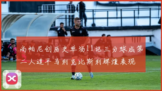 尚帕尼创历史单场11记三分球成第二人追平马利克比斯利辉煌表现