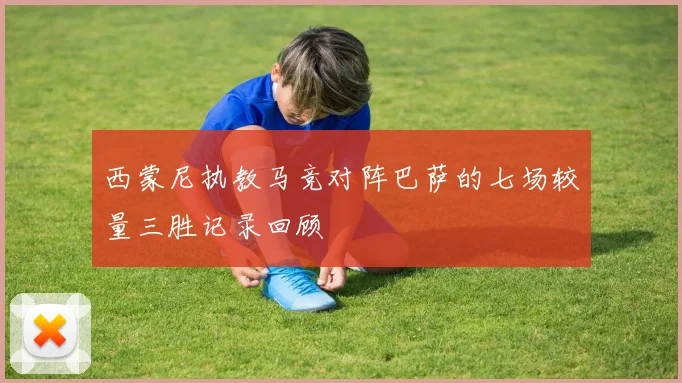 西蒙尼执教马竞对阵巴萨的七场较量三胜记录回顾