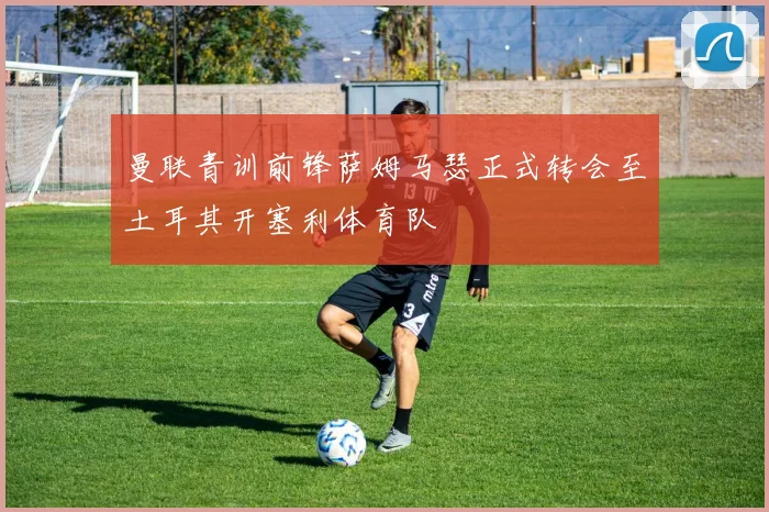 曼联青训前锋萨姆马瑟正式转会至土耳其开塞利体育队