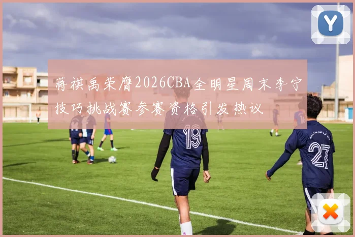 蒋祺禹荣膺2026CBA全明星周末李宁技巧挑战赛参赛资格引发热议