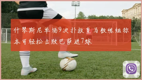 什琴斯尼单场9次扑救皇马教练组称本可轻松击败巴萨进7球