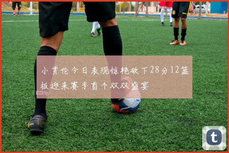 小贾伦今日表现惊艳砍下28分12篮板迎来赛季首个双双盛宴