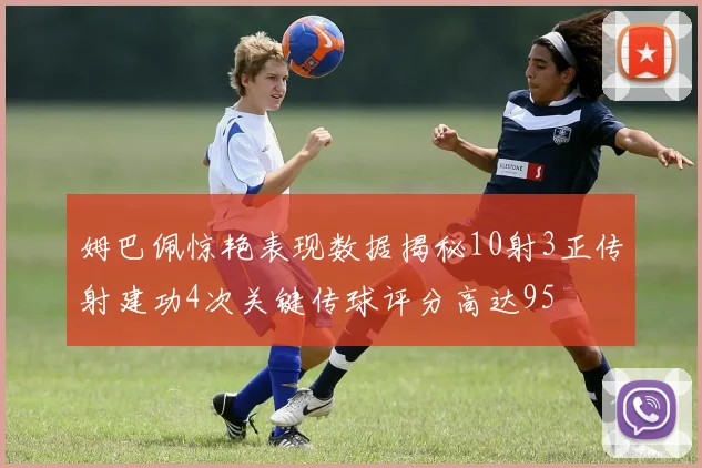姆巴佩惊艳表现数据揭秘10射3正传射建功4次关键传球评分高达95