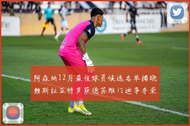 阿森纳12月最佳球员候选名单揭晓赖斯拉亚特罗萨德苏维门迪争夺荣誉