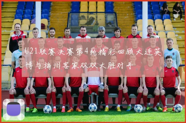 U21联赛决赛第4轮精彩回顾大连英博与梅州客家双双大胜对手