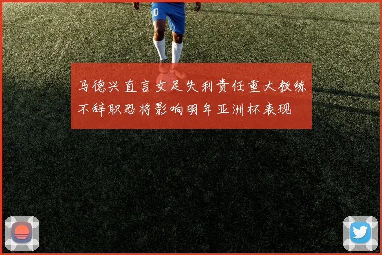 马德兴直言女足失利责任重大教练不辞职恐将影响明年亚洲杯表现