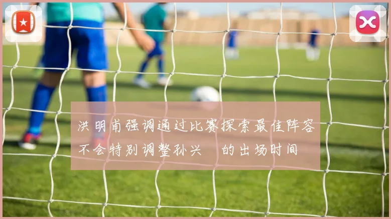 洪明甫强调通过比赛探索最佳阵容不会特别调整孙兴慜的出场时间